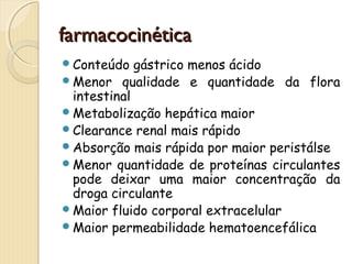 ffaarrmmaaccoocciinnééttiiccaa 
Conteúdo gástrico menos ácido 
Menor qualidade e quantidade da flora 
intestinal 
Metabolização hepática maior 
Clearance renal mais rápido 
Absorção mais rápida por maior peristálse 
Menor quantidade de proteínas circulantes 
pode deixar uma maior concentração da 
droga circulante 
Maior fluido corporal extracelular 
Maior permeabilidade hematoencefálica 
 
