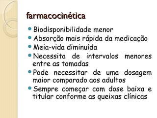 ffaarrmmaaccoocciinnééttiiccaa 
Biodisponibilidade menor 
Absorção mais rápida da medicação 
Meia-vida diminuída 
Necessita de intervalos menores 
entre as tomadas 
Pode necessitar de uma dosagem 
maior comparado aos adultos 
Sempre começar com dose baixa e 
titular conforme as queixas clínicas 
 