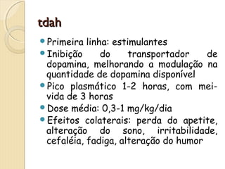 ttddaahh 
Primeira linha: estimulantes 
Inibição do transportador de 
dopamina, melhorando a modulação na 
quantidade de dopamina disponível 
Pico plasmático 1-2 horas, com mei-vida 
de 3 horas 
Dose média: 0,3-1 mg/kg/dia 
Efeitos colaterais: perda do apetite, 
alteração do sono, irritabilidade, 
cefaléia, fadiga, alteração do humor 
 