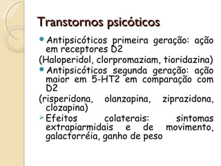 TTrraannssttoorrnnooss ppssiiccóóttiiccooss 
Antipsicóticos primeira geração: ação 
em receptores D2 
(Haloperidol, clorpromaziam, tioridazina) 
Antipsicóticos segunda geração: ação 
maior em 5-HT2 em comparação com 
D2 
(risperidona, olanzapina, ziprazidona, 
clozapina) 
Efeitos colaterais: sintomas 
extrapiarmidais e de movimento, 
galactorréia, ganho de peso 
 