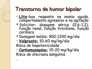 TTrraannssttoorrnnoo ddee hhuummoorr bbiippoollaarr 
Lítio-boa resposta na mania aguda, 
comportamento agressivo e na agitação 
Solicitar: dosagem sérica (0,6-1,2), 
função renal, função tiroidiana, função 
cardíaca 
Dosagem média: 900-1200 mg/dia 
Valproato: 10-60 mg/kg/dia 
Risco de hepatoxicidade 
Carbamazepina: 10-20 mg/kg/dia 
Risco de discrasia sanguínia 
 