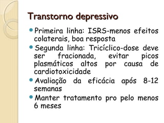 TTrraannssttoorrnnoo ddeepprreessssiivvoo 
Primeira linha: ISRS-menos efeitos 
colaterais, boa resposta 
Segunda linha: Tricíclico-dose deve 
ser fracionada, evitar picos 
plasmáticos altos por causa de 
cardiotoxicidade 
Avaliação da eficácia após 8-12 
semanas 
Manter tratamento pro pelo menos 
6 meses 
 