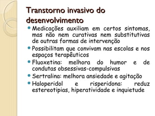 TTrraannssttoorrnnoo iinnvvaassiivvoo ddoo 
ddeesseennvvoollvviimmeennttoo 
Medicações auxiliam em certos sintomas, 
mas não nem curativas nem substitutivas 
de outras formas de intervenção 
Possibilitam que convivam nas escolas e nos 
espaços terapêuticos 
Fluoxetina: melhora do humor e de 
condutas obsessivas-compulsivas 
Sertralina: melhora ansiedade e agitação 
Haloperidol e risperidona: reduz 
estereotipias, hiperatividade e inquietude 
 