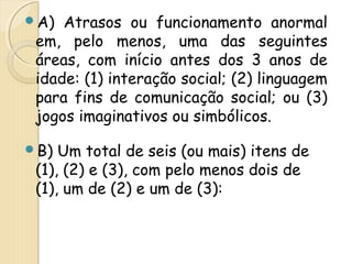 A) Atrasos ou funcionamento anormal 
em, pelo menos, uma das seguintes 
áreas, com início antes dos 3 anos de 
idade: (1) interação social; (2) linguagem 
para fins de comunicação social; ou (3) 
jogos imaginativos ou simbólicos. 
B) Um total de seis (ou mais) itens de 
(1), (2) e (3), com pelo menos dois de 
(1), um de (2) e um de (3): 
 
