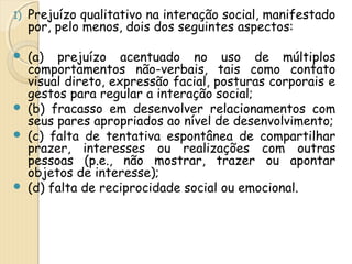 1) Prejuízo qualitativo na interação social, manifestado 
por, pelo menos, dois dos seguintes aspectos: 
 (a) prejuízo acentuado no uso de múltiplos 
comportamentos não-verbais, tais como contato 
visual direto, expressão facial, posturas corporais e 
gestos para regular a interação social; 
 (b) fracasso em desenvolver relacionamentos com 
seus pares apropriados ao nível de desenvolvimento; 
 (c) falta de tentativa espontânea de compartilhar 
prazer, interesses ou realizações com outras 
pessoas (p.e., não mostrar, trazer ou apontar 
objetos de interesse); 
 (d) falta de reciprocidade social ou emocional. 
 