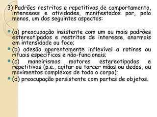 3) Padrões restritos e repetitivos de comportamento, 
interesses e atividades, manifestados por, pelo 
menos, um dos seguintes aspectos: 
(a) preocupação insistente com um ou mais padrões 
estereotipados e restritos de interesse, anormais 
em intensidade ou foco; 
(b) adesão aparentemente inflexível a rotinas ou 
rituais específicos e não-funcionais; 
(c) maneirismos motores estereotipados e 
repetitivos (p.e., agitar ou torcer mãos ou dedos, ou 
movimentos complexos de todo o corpo); 
(d) preocupação persistente com partes de objetos. 
 