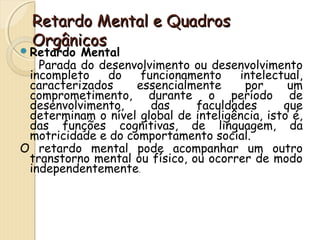 RReettaarrddoo MMeennttaall ee QQuuaaddrrooss 
OOrrggâânniiccooss 
Retardo Mental 
Parada do desenvolvimento ou desenvolvimento 
incompleto do funcionamento intelectual, 
caracterizados essencialmente por um 
comprometimento, durante o período de 
desenvolvimento, das faculdades que 
determinam o nível global de inteligência, isto é, 
das funções cognitivas, de linguagem, da 
motricidade e do comportamento social. 
O retardo mental pode acompanhar um outro 
transtorno mental ou físico, ou ocorrer de modo 
independentemente. 
 
