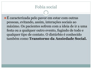 Fobia social
⚫É caracterizada pelo pavor em estar com outras
pessoas, evitando, assim, interações sociais ao
máximo. Os pacientes sofrem com a ideia de ir a uma
festa ou a qualquer outro evento, fugindo de todo e
qualquer tipo de contato. O distúrbio é conhecido
também como Transtorno da Ansiedade Social.
 