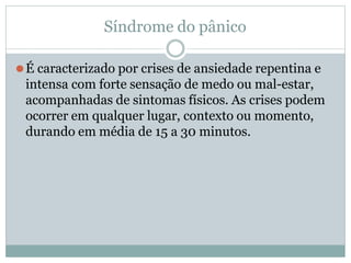 Síndrome do pânico
⚫É caracterizado por crises de ansiedade repentina e
intensa com forte sensação de medo ou mal-estar,
acompanhadas de sintomas físicos. As crises podem
ocorrer em qualquer lugar, contexto ou momento,
durando em média de 15 a 30 minutos.
 