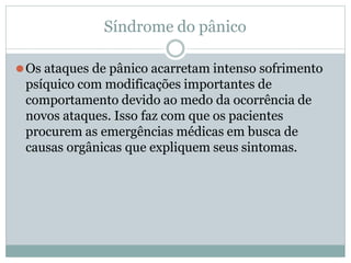 Síndrome do pânico
⚫Os ataques de pânico acarretam intenso sofrimento
psíquico com modificações importantes de
comportamento devido ao medo da ocorrência de
novos ataques. Isso faz com que os pacientes
procurem as emergências médicas em busca de
causas orgânicas que expliquem seus sintomas.
 