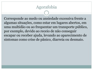 Agorafobia
Corresponde ao medo ou ansiedade excessiva frente a
algumas situações, como estar em lugares abertos, em
uma multidão ou ao frequentar um transporte público,
por exemplo, devido ao receio de não conseguir
escapar ou receber ajuda, levando ao aparecimento de
sintomas como crise de pânico, diarreia ou desmaio.
 