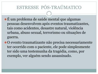 ESTRESSE PÓS-TRAÚMATICO
⚫É um problema de saúde mental que algumas
pessoas desenvolvem após eventos traumatizantes,
tais como acidentes, desastre natural, violência
urbana, abuso sexual, terrorismo ou situações de
guerra.
⚫O evento traumatizante não precisa necessariamente
ter ocorrido com o paciente, ele pode simplesmente
ter sido uma testemunha da tragédia, como, por
exemplo, ver alguém sendo assassinado.
 