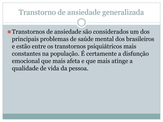Transtorno de ansiedade generalizada
⚫Transtornos de ansiedade são considerados um dos
principais problemas de saúde mental dos brasileiros
e estão entre os transtornos psiquiátricos mais
constantes na população. É certamente a disfunção
emocional que mais afeta e que mais atinge a
qualidade de vida da pessoa.
 