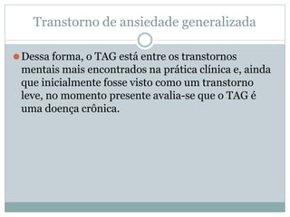 Transtorno de ansiedade generalizada
⚫Dessa forma, o TAG está entre os transtornos
mentais mais encontrados na prática clínica e, ainda
que inicialmente fosse visto como um transtorno
leve, no momento presente avalia-se que o TAG é
uma doença crônica.
 