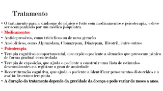 Tratamento
• O tratamento para a síndrome do pânico é feito com medicamentos e psicoterapia, e deve
ser acompanhado por um médico psiquiatra.
• Medicamentos
• Antidepressivos, como tricíclicos ou de nova geração
• Ansiolíticos, como Alprazolam, Clonazepam, Diazepam, Rivotril, entre outros
• Psicoterapia
• Terapia cognitivo-comportamental, que expõe o paciente a situações que provocam pânico
de forma gradual e controlada
• Terapia de exposição, que ajuda o paciente a construir uma lista de estímulos
desencadeantes e a registrar o grau de ansiedade
• Reestruturação cognitiva, que ajuda o paciente a identificar pensamentos distorcidos e a
avaliá-los com o terapeuta
• A duração do tratamento depende da gravidade da doença e pode variar de meses a anos.
 