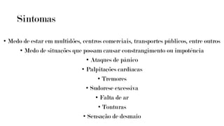 Sintomas
• Medo de estar em multidões, centros comerciais, transportes públicos, entre outros
• Medo de situações que possam causar constrangimento ou impotência
• Ataques de pânico
• Palpitações cardíacas
• Tremores
• Sudorese excessiva
• Falta de ar
• Tonturas
• Sensação de desmaio
 