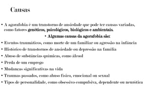 Causas
• A agorafobia é um transtorno de ansiedade que pode ter causas variadas,
como fatores genéticos, psicológicos, biológicos e ambientais.
• Algumas causas da agorafobia são:
• Eventos traumáticos, como morte de um familiar ou agressão na infância
• Histórico de transtornos de ansiedade ou depressão na família
• Abuso de substâncias químicas, como álcool
• Perda de um emprego
• Mudanças significativas na vida
• Traumas passados, como abuso físico, emocional ou sexual
• Tipos de personalidade, como obsessivo-compulsiva, dependente ou neurótica
 