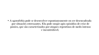 • A agorafobia pode se desenvolver espontaneamente ou ser desencadeada
por situações estressantes. Ela pode surgir após episódios de crise de
pânico, que são caracterizados por ataques repentinos de medo intenso
e incontrolável.
 