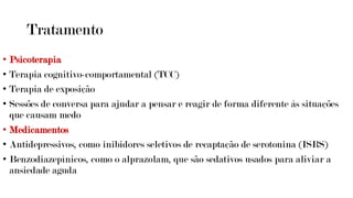 Tratamento
• Psicoterapia
• Terapia cognitivo-comportamental (TCC)
• Terapia de exposição
• Sessões de conversa para ajudar a pensar e reagir de forma diferente às situações
que causam medo
• Medicamentos
• Antidepressivos, como inibidores seletivos de recaptação de serotonina (ISRS)
• Benzodiazepínicos, como o alprazolam, que são sedativos usados para aliviar a
ansiedade aguda
 