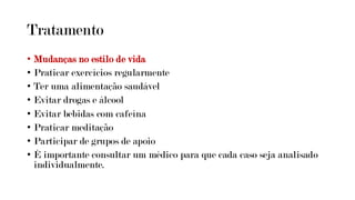 Tratamento
• Mudanças no estilo de vida
• Praticar exercícios regularmente
• Ter uma alimentação saudável
• Evitar drogas e álcool
• Evitar bebidas com cafeína
• Praticar meditação
• Participar de grupos de apoio
• É importante consultar um médico para que cada caso seja analisado
individualmente.
 