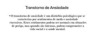 Transtorno de Ansiedade
• O transtorno de ansiedade é um distúrbio psicológico que se
caracteriza por sentimentos de medo e ansiedade
excessivos. Esses sentimentos podem ser normais em situações
de perigo, mas quando são intensos, podem comprometer a
vida social e a saúde mental.
 