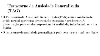 Transtorno de Ansiedade Generalizada
(TAG)
• O Transtorno de Ansiedade Generalizada (TAG) é uma condição de
saúde mental que causa preocupação excessiva e persistente. A
preocupação pode ser desproporcional à realidade, interferindo na vida
diária.
• O transtorno de ansiedade generalizada pode ocorrer em qualquer idade.
 