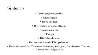 Sintomas
• Preocupação excessiva
• Inquietação
• Irritabilidade
• Dificuldade de concentração
• Tensão muscular
• Fadiga
• Distúrbio do sono
• Outros sintomas do TAG podem ser:
• Perda de memória, Tremores, Sudorese, Vertigem, Palpitações, Tontura,
Desconforto epigástrico.
 