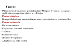 Causas
• O transtorno de ansiedade generalizada (TAG) pode ter causas biológicas,
ambientais, comportamentais e hereditárias.
• Fatores biológicos
• Desequilíbrio de neurotransmissores, como a serotonina e a noradrenalina
• Fatores ambientais
• Rotina estressante
• Exposição a situações estressantes
• Traumas
• Isolamento social
• Medidas de segurança
• Adaptações da vida escolar
 