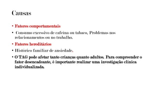 Causas
• Fatores comportamentais
• Consumo excessivo de cafeína ou tabaco, Problemas nos
relacionamentos ou no trabalho.
• Fatores hereditários
• Histórico familiar de ansiedade.
• O TAG pode afetar tanto crianças quanto adultos. Para compreender o
fator desencadeante, é importante realizar uma investigação clínica
individualizada.
 