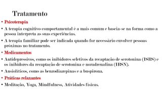 Tratamento
• Psicoterapia
• A terapia cognitivo-comportamental é a mais comum e baseia-se na forma como a
pessoa interpreta as suas experiências.
• A terapia familiar pode ser indicada quando for necessário envolver pessoas
próximas no tratamento.
• Medicamentos
• Antidepressivos, como os inibidores seletivos da recaptação de serotonina (ISRS) e
os inibidores da recaptação de serotonina e noradrenalina (IRSN).
• Ansiolíticos, como as benzodiazepinas e a buspirona.
• Práticas relaxantes
• Meditação, Yoga, Mindfulness, Atividades físicas.
 