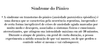Síndrome do Pânico
• A síndrome ou transtorno do pânico (ansiedade paroxística episódica) é
uma doença que se caracteriza pela ocorrência repentina, inesperada e
de certa forma inexplicável de crises de ansiedade aguda marcadas por
muito medo e desespero, associadas a sintomas físicos e emocionais
aterrorizantes, que atingem sua intensidade máxima em até 10 minutos.
Durante o ataque de pânico, em geral de curta duração, a pessoa
experimenta a nítida sensação de que vai morrer, ou de que perdeu o
controle sobre si mesma e vai enlouquecer.
 