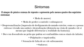 Sintomas
O ataque de pânico começa de repente e apresenta pelo menos quatro dos seguintes
sintomas:
• Medo de morrer;
• Medo de perder o controle e enlouquecer;
• Despersonalização (impressão de desligamento do mundo exterior, como se a pessoa
estivesse vivendo um sonho) e desrealização (distorção na visão de mundo e de si
mesmo que impede diferenciar a realidade da fantasia);
• Dor e/ou desconforto no peito que podem ser confundidos com os sinais do infarto;
• Palpitações e taquicardia;
• Sensação de falta de ar e de sufocamento;
• Sudorese;
 