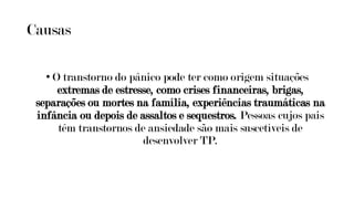 Causas
• O transtorno do pânico pode ter como origem situações
extremas de estresse, como crises financeiras, brigas,
separações ou mortes na família, experiências traumáticas na
infância ou depois de assaltos e sequestros. Pessoas cujos pais
têm transtornos de ansiedade são mais suscetíveis de
desenvolver TP.
 