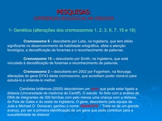 PESQUISAS:
DIFERENÇAS BIOLÓGICAS NA DISLEXIA
1- Genética (alterações dos cromossomos 1, 2, 3, 6, 7, 15 e 18)
Cromossomo 6 - descoberto por Lubs, na Inglaterra, que tem efeito
significante no desenvolvimento da habilidade ortográfica, afeta a atenção
fonológica, a decodificação de fonemas e o reconhecimento de palavras.
Cromossomo 15 – descoberto por Smith, na Inglaterra, que está
vinculado à decodificação de fonemas e reconhecimento de palavras.
Cromossomo 2 – descoberto em 2002 por Fagerhein, na Noruega,
alterações do gene DYX3 deste cromossomo, que acreditam poder cloná-lo para
estuda-lo e entende-lo melhor.
Cientistas britânicos (2005) descobriram um gene que pode estar ligado a
dislexia (Universidade de medicina de Cardiff). O estudo foi feito com a análise de
DNA de integrantes de 300 famílias com pelo menos uma criança com a dislexia,
do País de Gales e do oeste da Inglaterra. O gene, descoberto pela equipe de
Julie e Michael O´ Donavan, ganhou o nome: KIAAO319. “ Trata-se de um grande
avanço, por ser a primeira identificação de um gene que pode contribuir para a
suscetibilidade da dislexia”
 