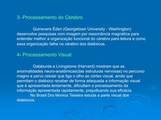 3- Processamento do Cérebro
Guinevere Éden (Georgetown University - Washington)
desenvolve pesquisas com imagem por ressonância magnética para
entender melhor a organização funcional do cérebro para leitura e como
essa organização falha no cérebro dos disléxicos.
4- Processamento Visual
Galaburda e Livingstone (Harvard) mostram que as
anormalidades neuro-anatômicas(das estruturas nervosas) no percurso
magno e parvo celular que liga o olho ao córtex visual, ainda que
permitam o disléxico receber de forma adequada a informação visual
que é apresentada lentamente, dificultam o processamento da
informação apresentada rapidamente, prejudicando sua eficácia.
No Brasil Dra Monica Teixeira estuda a parte visual dos
disléxicos.
 