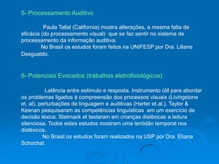 5- Processamento Auditivo
Paula Tallal (California) mostra alterações, a mesma falta de
eficácia (do processamento visual) que se faz sentir no sistema de
processamento da informação auditiva.
No Brasil os estudos foram feitos na UNIFESP por Dra. Liliane
Desgualdo.
6- Potenciais Evocados (trabalhos eletrofisiológicos)
Latência entre estímulo e resposta. Instrumento útil para abordar
os problemas ligados à compreensão dos processos visuais (Livingstone
et. al), perturbações de linguagem e auditivas (Harter et.al.). Taylor &
Keenan pesquisaram as competências linguísticas em um exercício de
decisão léxica. Stelmack et testaram em crianças disléxicas a leitura
silenciosa. Todos estes estudos mostram uma lentidão temporal nos
disléxicos.
No Brasil os estudos foram realizados na USP por Dra. Eliana
Schochat.
 