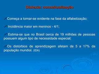 Começa a tornar-se evidente na fase da alfabetização;
 Incidência maior em meninos - 4/1;
 Estima-se que no Brasil cerca de 19 milhões de pessoas
possuem algum tipo de necessidade especial;
Os distúrbios de aprendizagem afetam de 5 a 17% da
população mundial. (IDA)
Dislexia: conceitualização
 