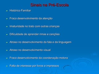 Sinais na Pré-Escola
 Histórico Familiar
 Fraco desenvolvimento da atenção
 Imaturidade no trato com outras crianças
 Dificuldade de aprender rimas e canções
 Atraso no desenvolvimento da fala e da linguagem
 Atraso no desenvolvimento visual
 Fraco desenvolvimento da coordenação motora
 Falta de interesse por livros e impressos
 
