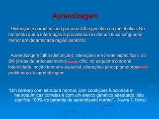 Aprendizagem
Disfunção é caracterizada por uma falha genética ou metabólica. No
momento que a informação é processada existe um fluxo sanguíneo
menor em determinada região cerebral.
Aprendizagem falha (disfunção): alterações em áreas específicas do
SN (áreas de processamento) dific. no esquema corporal,
lateralidade, noção temporo-espacial, alterações perceptomotoras
problemas de aprendizagem.
“Um cérebro com estrutura normal, com condições funcionais e
neuroquímicas corretas e com um elenco genético adequado, não
significa 100% de garantia de aprendizado normal”. (Newra T. Rotta)
 