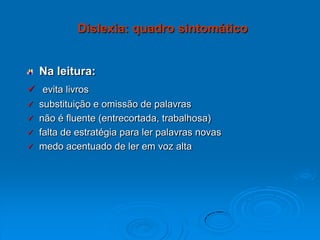 Na leitura:
 evita livros
 substituição e omissão de palavras
 não é fluente (entrecortada, trabalhosa)
 falta de estratégia para ler palavras novas
 medo acentuado de ler em voz alta
Dislexia: quadro sintomático
 