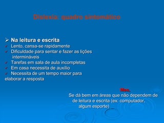  Na leitura e escrita
 Lento, cansa-se rapidamente
 Dificuldade para sentar e fazer as lições
intermináveis
 Tarefas em sala de aula incompletas
 Em casa necessita de auxílio
 Necessita de um tempo maior para
elaborar a resposta
Mas,
Se dá bem em áreas que não dependem de
de leitura e escrita (ex: computador,
algum esporte)
Dislexia: quadro sintomático
 