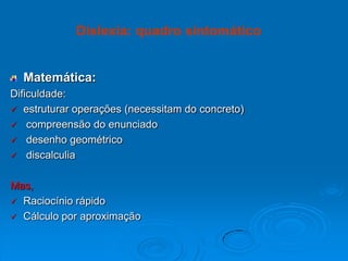 Matemática:
Dificuldade:
 estruturar operações (necessitam do concreto)
 compreensão do enunciado
 desenho geométrico
 discalculia
Mas,
 Raciocínio rápido
 Cálculo por aproximação
Dislexia: quadro sintomático
 