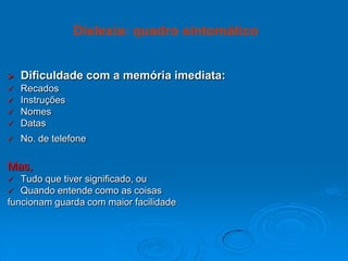  Dificuldade com a memória imediata:
 Recados
 Instruções
 Nomes
 Datas
 No. de telefone
Mas,
 Tudo que tiver significado, ou
 Quando entende como as coisas
funcionam guarda com maior facilidade
Dislexia: quadro sintomático
 