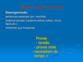  Desorganizado:
 pertences pessoais (ex: mochila)
 material escolar (caderno,folhas soltas, livros,
lápis,etc.)
 ambiente que freqüenta
Dislexia: quadro sintomático
Provas
- tensão
- provas orais
- necessitam de
tempo >
 