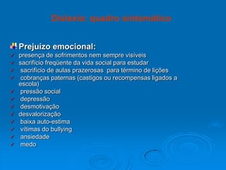 Prejuízo emocional:
 presença de sofrimentos nem sempre visíveis
 sacrifício freqüente da vida social para estudar
 sacrifício de aulas prazerosas para término de lições
 cobranças paternas (castigos ou recompensas ligados a
escola)
 pressão social
 depressão
 desmotivação
 desvalorização
 baixa auto-estima
 vítimas do bullying
 ansiedade
 medo
Dislexia: quadro sintomático
 