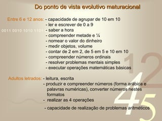 421
0011 0010 1010 1101 0001 0100 1011
Do ponto de vista evolutivo maturacional
Entre 6 e 12 anos: - capacidade de agrupar de 10 em 10
- ler e escrever de 0 a 9
- saber a hora
- compreender metade e ¼
- nomear o valor do dinheiro
- medir objetos, volume
- contar de 2 em 2, de 5 em 5 e 10 em 10
- compreender números ordinais
- resolver problemas mentais simples
- executar operações matemáticas básicas
Adultos letrados: - leitura, escrita
- produzir e compreender números (forma arábica e
palavras numéricas), converter números nestes
formatos
- realizar as 4 operações
- capacidade de realização de problemas aritméticos
 
