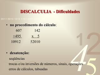 421
0011 0010 1010 1101 0001 0100 1011
DISCALCULIA - Dificuldades
• no procedimento do cálculo:
607 142
+495 x 5
10912 52010
• desatenção:
seqüências
trocas e/ou inversões de números, sinais, operações
erros de cálculos, tabuadas
 