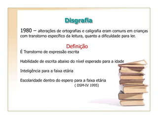 Disgrafia
1980 – alterações de ortografias e caligrafia eram comuns em crianças
com transtorno específico da leitura, quanto a dificuldade para ler.
Definição
É Transtorno de expressão escrita
Habilidade de escrita abaixo do nível esperado para a idade
Inteligência para a faixa etária
Escolaridade dentro do espero para a faixa etária
( DSM-IV 1995)
 