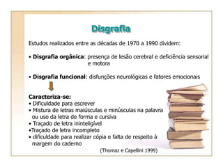 Disgrafia
Estudos realizados entre as décadas de 1970 a 1990 dividem:
• Disgrafia orgânica: presença de lesão cerebral e deficiência sensorial
e motora
• Disgrafia funcional: disfunções neurológicas e fatores emocionais
Caracteriza-se:
• Dificuldade para escrever
• Mistura de letras maiúsculas e minúsculas na palavra
ou uso da letra de forma e cursiva
• Traçado de letra ininteligível
•Traçado de letra incompleto
• dificuldade para realizar cópia e falta de respeito à
margem do caderno
(Thomaz e Capellini 1999)
 