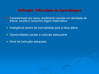 Definição: Dificuldade de Aprendizagem
 Caracterizado por baixo rendimento escolar em atividade de
leitura, escrita e raciocínio lógico matemático
 Inteligência dentro da normalidade para a faixa etária
 Oportunidades sociais e culturais adequados
 Nível de instrução adequado.
 